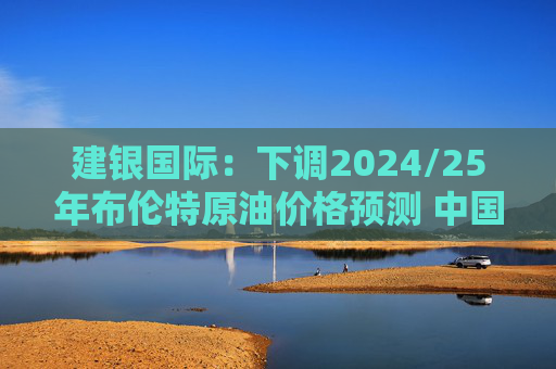 建银国际：下调2024/25年布伦特原油价格预测 中国海洋石油仍为首选