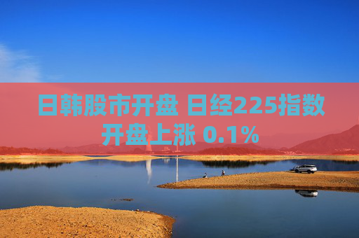 日韩股市开盘 日经225指数开盘上涨 0.1%