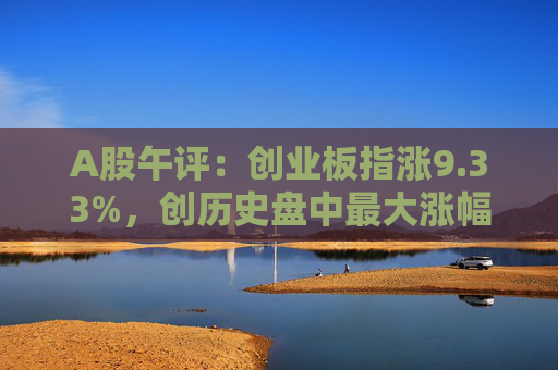 A股午评：创业板指涨9.33%，创历史盘中最大涨幅，两市半日成交额超9400亿元  第1张