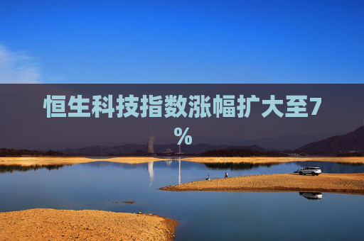 恒生科技指数涨幅扩大至7%