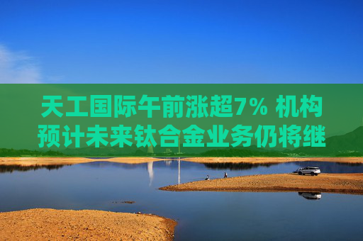 天工国际午前涨超7% 机构预计未来钛合金业务仍将继续增长  第1张