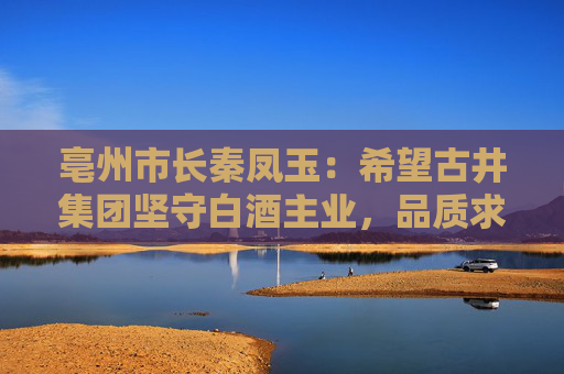 亳州市长秦凤玉：希望古井集团坚守白酒主业，品质求真，品行求善，品牌求美  第1张