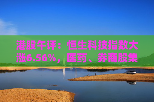 港股午评：恒生科技指数大涨6.56%，医药、券商股集体走强，药明康德涨超20%