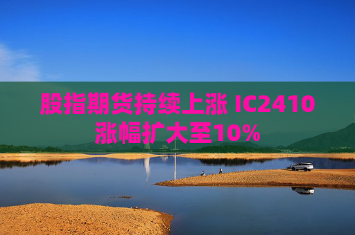 股指期货持续上涨 IC2410涨幅扩大至10%