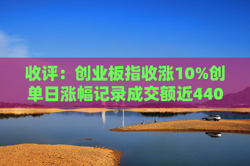 收评：创业板指收涨10%创单日涨幅记录成交额近4400亿创历史天量  第1张