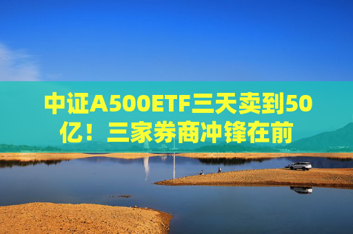 中证A500ETF三天卖到50亿！三家券商冲锋在前  第1张