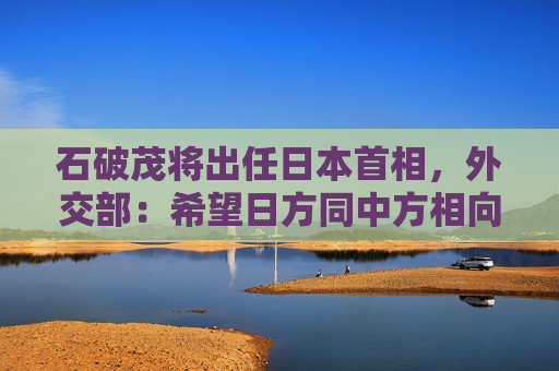 石破茂将出任日本首相，外交部：希望日方同中方相向而行