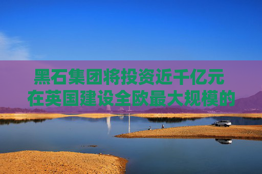 黑石集团将投资近千亿元 在英国建设全欧最大规模的AI数据中心