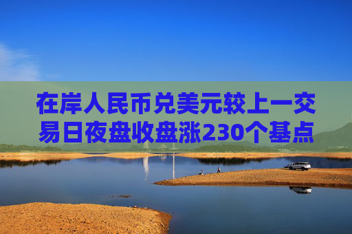 在岸人民币兑美元较上一交易日夜盘收盘涨230个基点