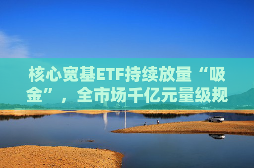 核心宽基ETF持续放量“吸金”，全市场千亿元量级规模ETF已达5只