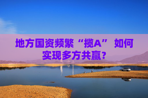 地方国资频繁“揽A” 如何实现多方共赢？