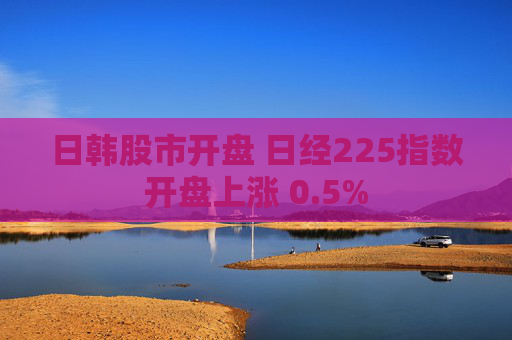 日韩股市开盘 日经225指数开盘上涨 0.5%