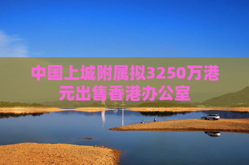 中国上城附属拟3250万港元出售香港办公室  第1张