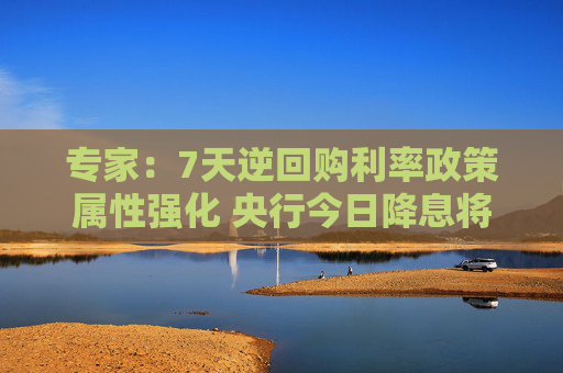 专家：7天逆回购利率政策属性强化 央行今日降息将继续提振市场信心