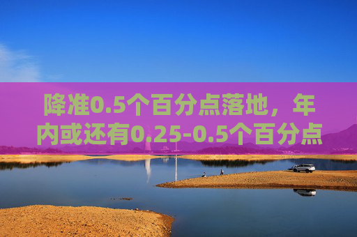 降准0.5个百分点落地，年内或还有0.25-0.5个百分点降幅