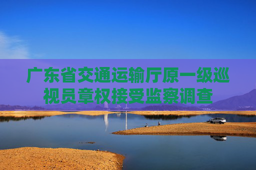 广东省交通运输厅原一级巡视员章权接受监察调查