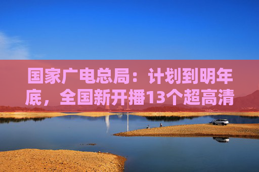 国家广电总局：计划到明年底，全国新开播13个超高清频道  第1张