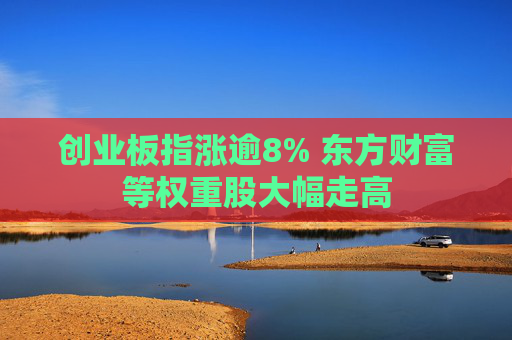 创业板指涨逾8% 东方财富等权重股大幅走高