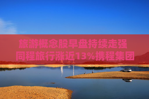 旅游概念股早盘持续走强 同程旅行涨近13%携程集团-S涨超11%  第1张