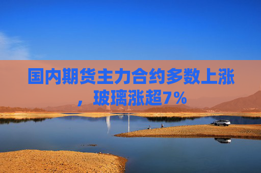 国内期货主力合约多数上涨，玻璃涨超7%