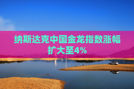 纳斯达克中国金龙指数涨幅扩大至4%