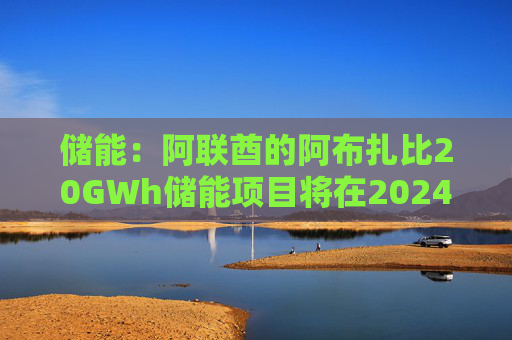 储能：阿联酋的阿布扎比20GWh储能项目将在2024年完成总包方的确定