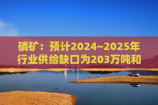 磷矿：预计2024~2025年行业供给缺口为203万吨和106万吨，2026年将过剩159万吨