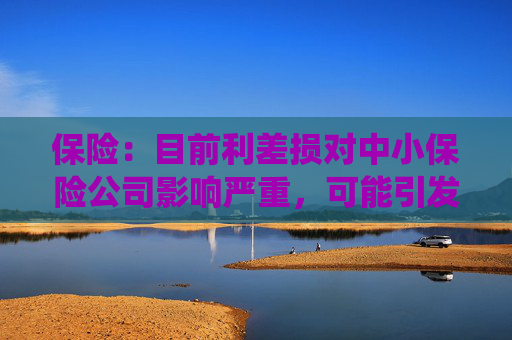 保险：目前利差损对中小保险公司影响严重，可能引发系统性风险  第1张