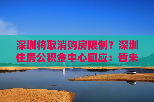 深圳将取消购房限制？深圳住房公积金中心回应：暂未收到通知