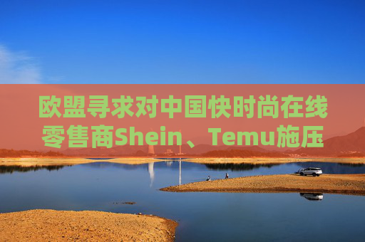 欧盟寻求对中国快时尚在线零售商Shein、Temu施压