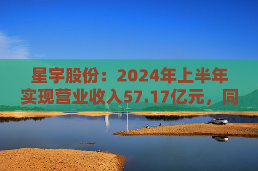 星宇股份：2024年上半年实现营业收入57.17亿元，同比增长29.20%