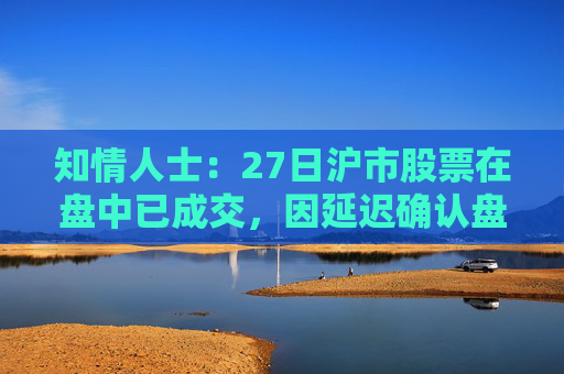 知情人士：27日沪市股票在盘中已成交，因延迟确认盘后才显示交易信息