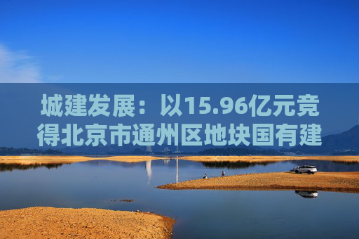 城建发展：以15.96亿元竞得北京市通州区地块国有建设用地使用权  第1张