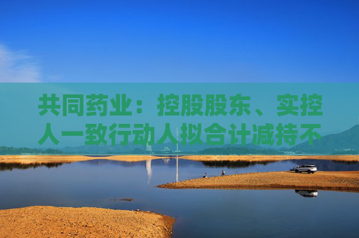 共同药业：控股股东、实控人一致行动人拟合计减持不超3%公司股份  第1张