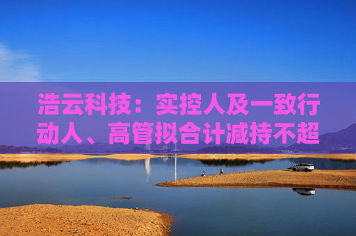 浩云科技：实控人及一致行动人、高管拟合计减持不超3.74%公司股份