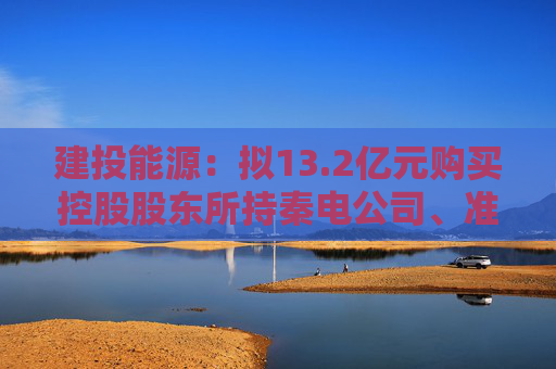 建投能源：拟13.2亿元购买控股股东所持秦电公司、准能公司各50%股权