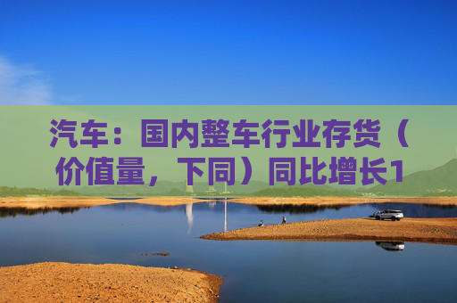 汽车：国内整车行业存货（价值量，下同）同比增长14.1%，环比增长4.8%