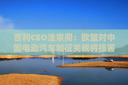 吉利CEO淦家阅：欧盟对中国电动汽车加征关税将损害其自身利益，同时也会阻碍中欧经济发展  第1张