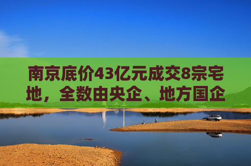 南京底价43亿元成交8宗宅地，全数由央企、地方国企收入囊中  第1张