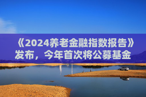 《2024养老金融指数报告》发布，今年首次将公募基金纳入评价对象