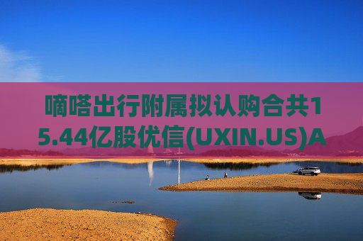 嘀嗒出行附属拟认购合共15.44亿股优信(UXIN.US)A类普通股