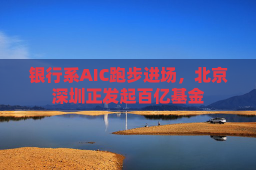 银行系AIC跑步进场，北京深圳正发起百亿基金  第1张