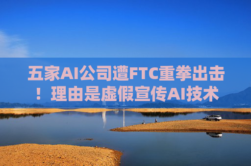 五家AI公司遭FTC重拳出击！理由是虚假宣传AI技术