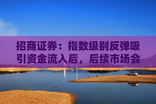 招商证券：指数级别反弹吸引资金流入后，后续市场会出现2-3 个月的结构性行情