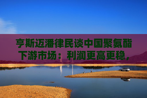 亨斯迈潘律民谈中国聚氨酯下游市场：利润更高更稳，将持续深耕  第1张