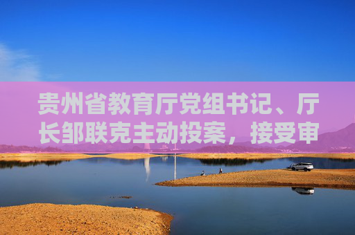 贵州省教育厅党组书记、厅长邹联克主动投案，接受审查调查  第1张