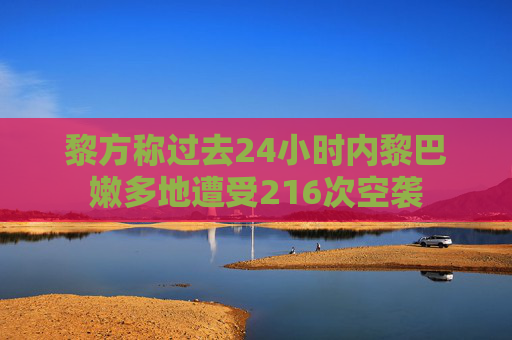 黎方称过去24小时内黎巴嫩多地遭受216次空袭