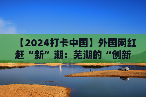 【2024打卡中国】外国网红赶“新”潮：芜湖的“创新基因”真强大！（视频）