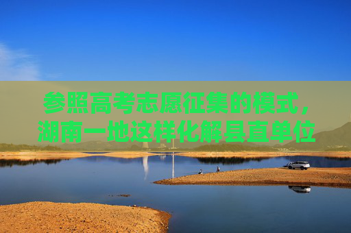 参照高考志愿征集的模式，湖南一地这样化解县直单位超编问题