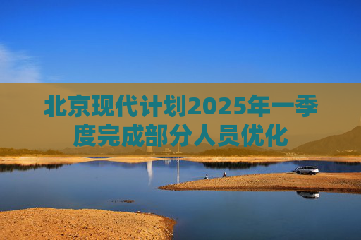 北京现代计划2025年一季度完成部分人员优化